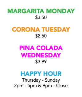  MARGARITA MONDAY $3.50 CORONA TUESDAY $2.50 PINA COLADA WEDNESDAY $3.99 HAPPY HOUR Thursday - Sunday 2pm - 5pm & 9pm - Close